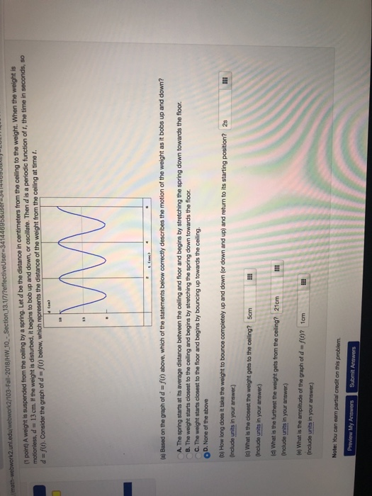 (1 point) A weight is suspended from the ceiling by a spring. Let d be the distance in centimeters from the ceiling to the weight. When the weight is motionless, d 13cm. If the weight is disturbed, it begins to bob up and down, or oscillate. Then d is a periodic function of t, the time in seconds, so d-0.Consider the graph of d ) below, which represents the distance of the weight from the celling at time 2018/HW 10-Section 13.1/7rreffectiveUser 341446 (a) Based on the graph of d-fr) above, which of the statements below correctly describes the motion of the weight as it bobs up and down A. The spring starts at its average distance between the ceiling and floor and begins by stretching the spring down towards the floor B. The weight starts closest to the ceiling and begins by stretching the spring down towards the floor C. The weight starts closest to the floor and begins by bouncing up towards the ceiling OD. None of the above b) How long does it take the weight to bounce completely up and down (or down and up) and return to its starting Include units in your answer) c) What is the cloeest the weight gets to the ceiling? 5cm Include units in your answer) a) What is the furthest the weight gets from the ceiling? 21cm Include units in your answer) e) What is the amplitude of the graph of d-f()? 1cm Onclude units in your answer) Note: You can earn partial credit on this problem