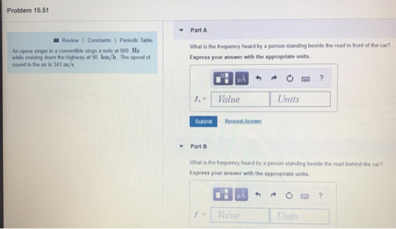 Problem 15.51 Part A Review | Constants1 Periodic Table An opera singer in a convertible sings a note at 900 H while cruising down the highway at 90 km/h The speed of sound in the air is 343 m/s What is the frequency heard by a person standing beside the road in front of the car? Express your answer with the appropriate units. ,Value Units Submit Request Answer v Part B What is the frequency heard by a person standing beside the road behind the car? Express your answer with the appropriate units f Value Units