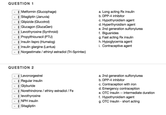 QUESTION 1 Long acting Rx insulirn - - |Metformin (Glucophage) |Sitagliptin (Januvia) Glipizide (Glucotrol) Glucagon (GlucaGen) Levothyroxine (Synthroid) a. b. DPP-4 inhibitor c. Hypothyroidism agent d. Hyperthyroidism agent e. 2nd generation sulfonylurea f. Biguanides g. Fast acting Rx insulin h. Hypoglycemia agent i. Contraceptive agent - \ Propylthiouracil (PTU) \ Insulin lispro (Humalog) Insulin glargine (Lantus) \ Norgestimate/ ethinyl estradiol (Tri-Sprintec) QUESTION 2 \ Levonorgestrel +Regular insulin a. 2nd generation sulfonylurea b. DPP-4 inhibitor c. Contraception with iron d. Emergency contraception e. OTC Insulin intermediate duration f. Hypothyroidism agent g. OTC Insulin short acting Glyburide - Norethindrone / ethiny estradiol / Fe - \ levothyroxine NPH insulin - Sitagliptin