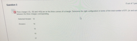 out of 1 poi Question 3 3 Three charges (Q. -20 and +4Q) are on the three cormers of a triangle. Determine the night configuration in terms of the total number of EFL (in and out between the three charges corresponding Selected Answer 12 Answers 14 12 10 27
