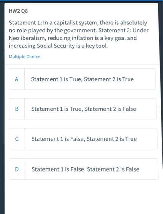 HW2 Q8 Statement 1: In a capitalist system, there is absolutely no role played by the government. Statement 2: Under Neoliberalism, reducing inflation is a key goal and increasing Social Security is a key tool. Multiple Choice A Statement 1 is True, Statement 2 is True B Statement 1 is True, Statement 2 is False C Statement 1 is False, Statement 2 is True D Statement 1 is False, Statement 2 is False