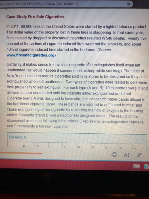 /books/9781323584736/cfi/6/3781/4/2/16/10@0:100 Case Study Fire-Safe Cigarettes In 2011, 90,000 fires in the United States were started by a lighted tobacco product The dollar value of the property lost in these fires is staggering. In that same year fires caused by dropped or discarded cigarettes resulted in 540 deaths. Twenty-five percent of the victims of cigarette induced fires were not the smokers, and about 40% of cigarette-induced fires started in the bedroom. (Source. www.firesafecigarettes.org) Certainly it makes sense to develop a cigarette Nat extinguishes itself when left unattended (as would happen if someone falls asleep while smoking). The state of New York decided to require cigarettes sold in its stores to be designed so they self- extinguished when left unattended. Two types of cigarettes were tested to determine their propensity to self-extinguish. For each type (A and B), 40 cigarettes were lit and allowed to burn unattended until the cigarette either extinguished or did not. Cigarette brand A was designed to have ultra thin concentric paper bands affixed to the traditional cigarette paper. These bands are referred to as speed bumps and cause extinguishing of the cigarette by restricting the flow of oxygen to the burning ember. Cigarette brand B was a traditionally designed model. The results of the experiment are in the following table, where E represents an extinguished cigarette and F represents a full-burn cigarette BRAND A