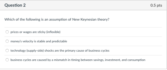Question2 0.5 pts Which of the following is an assumption of New Keynesian theory? O prices or wages are sticky (inflexible) moneys velocity is stable and predictable technology (supply-side) shocks are the primary cause of business cycles business cycles are caused by a mismatch in timing between savings, investment, and consumption