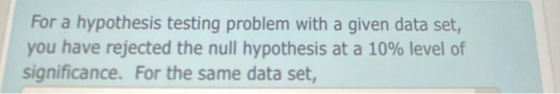 For a hypothesis testing problem with a given data set, you have rejected the null hypothesis at a 10% level of significance.