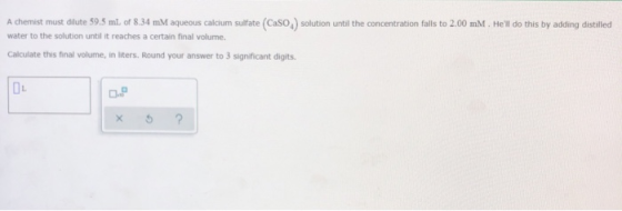 A chemist must dilute 59.5 mL of 8.34 mM aqueous calcium sulfate (CaSO,) solution until the concentration falls to 2.00 mM. H