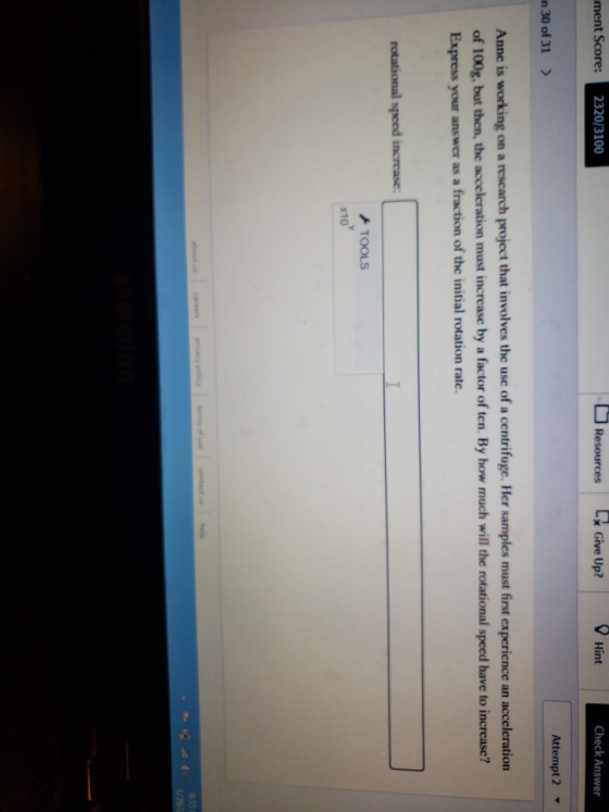 ment Score: 2320/3100 Hint Check Answer n 30 of 31 Attempt 2 Anne is working on a rescarch project that involves the use of a centrifuge. Her samples must first experience an acceleration of 100g, but then, the acceleration must increase by a factor of ten. By how much will the rotational speed have to increase? Express your answer as a fraction of the initial rotation rate. TOOLS x10
