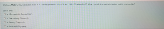 Chillman Motors, Inc. believes it faces P = 150-0.5Q when 0<=Q<=50 of structure is indicated by this relationship? Select one