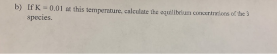 b) If K = 0.01 at this temperature, calculate the equilibrium concentrations of the 3 species.