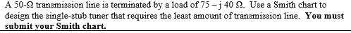 A 50-2 transmission line is terminated by a load of 75 -j 40 2. Use a Smith chart to design the single-stub tuner that requires the least amount of transmission line. You must submit your Smith chart