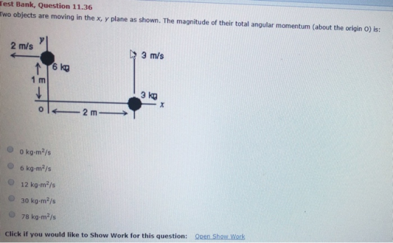 Test Bank, Question 11.36 Two objects are moving in the x, y plane as shown. The magnitude of their total angular momentum (about the origin O) is: 2 mis 3 m/s 1 m 3 KO O o kg-m2/s 6 kg-m2/s 12 kg-m2/s 30 kg-m2/s 78 kg m2/s Click if you would like to Show Work for this question: Open Show Work