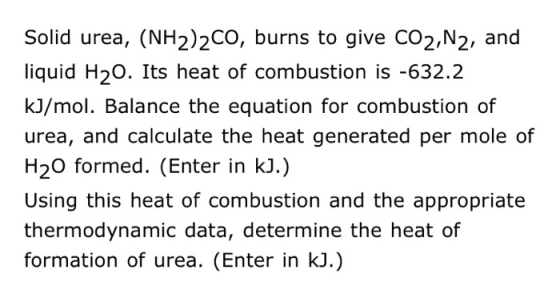 Solid urea, (NH2)2CO, burns to give CO2,N2, and liquid H20. Its heat of combustion is -632.2 kJ/mol. Balance the equation for