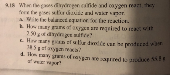 9.18 When the gases dihydrogen sulfide and oxygen react, they form the gases sulfur dioxide and water vapor. a. Write the bal