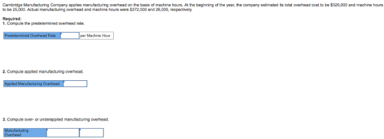 Cambridge Manufacturing Company applies manufacturing overhead on the basis of machine hours. At the beginning of the year, the company estimated its total overhead cost to be $325,000 and machine hours to be 25,000. Actual manufacturing overhead and machine hours were $372,000 and 26,000, respectively. Required: 1. Compute the predetermined overhead rate. per Machine Hour Predetermined Overhead Rate 2. Compute applied manufacturing overhead. Ma Overhe 3. Compute over-or underapplied manufacturing overhead.