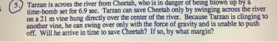 5.) Tarzan is across the river from Cheetah, who is in danger of being blown up by a time-bomb set for 6.9 sec. Tarzan can save Cheetah only by swinging across the river on a 21 m vine hung directly over the center of the river. Because Tarzan is clinging to another vine, he can swing over only with the force of gravity and is unable to push off. Will he arrive in time to save Cheetah? If so, by what margin?