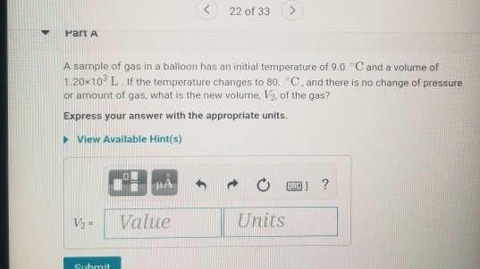 22 of 33 > Part A A sample of gas in a balloon has an initial temperature of 9.0 °C and a volume of 1.20x10L. If the tempera