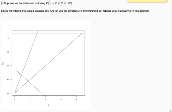 (c) Suppose we are interested in finding P -X<Y <3X) Set up the integral that would evaluate this. (Do not use the constant c in the integrand but replace what it actually is in your answer) 4