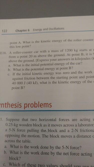 122 Chapter 6 Energy and Oscillations point A. What is the kinetic energy of the roller coaster this low point? E16. A roller-coaster car with a mass of 1200 kg starts at r from a point 20 m above the ground. At point B, it is above the ground. [Express your answers in kilojoules (k a. What is the initial potential energy of the car? b. What is the potential energy at point B? c. If the initial kinetic energy was zero and the work against friction between the starting point and point 40 000 J (40 kJ), what is the kinetic energy of the point B? nthesis problems 1. Suppose that two horizontal forces are acting 0.25-kg wooden block as it moves across a laborator a 5-N force pulling the block and a 2-N friction opposing the motion. The block moves a distance across the table. a. What is the work done by the 5-N force? b. What is the work done by the net force acting block? c. Which of these two values should you use to