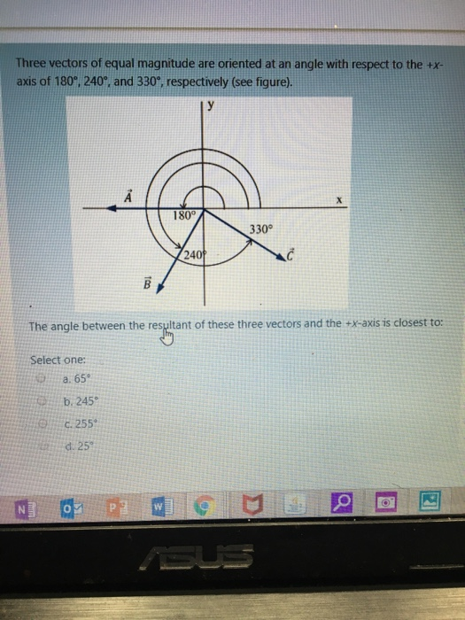 Three vectors of equal magnitude are oriented at an angle with respect to the tx- axis of 180, 240, and 330°, respectively (see figure) 180°/ 330 240 The angle between the resultant of these three vectors and the +x-axis is closest to: Select one: a. 65 b 245 d.25。 0