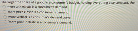 The larger the share of a good in a consumers budget, holding everything else constant, the more unit elastic is a consumer