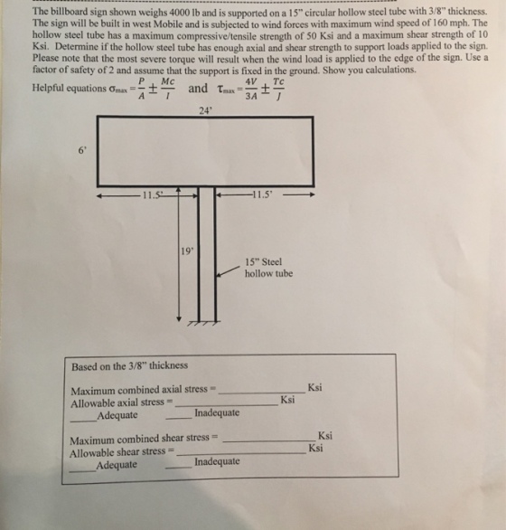 The billboard sign shown weighs 4000 lb and is supported on a 15 circular hollow steel tube with 3/8 thickness. The sign will be built in west Mobile and is subjected to wind forces with maximum wind speed of 160 mph. The hollow steel tube has a maximum compressive/tensile strength of 50 Ksi and a maximum shear strength of 10 Ksi. Determine if the hollow steel tube has enough axial and shear strength to support loads applied to the sign. Please note that the most severe torque will result when the wind load is applied to the edge of the sign. Use a factor of safety of 2 and assume that the support is fixed in the ground. Show you calculations. Helpful equations ?max-r14 and ?mas _ P Mc 24 6 1.5 19 15 Steel hollow tube Based on the 3/8 thickness Ksi Maximum combined axial stress- Allowable axial stress- Ksi Adequate Inadequate Maximum combined shear stress- Allowable shear stress- Ksi Ksi Adequate Inadequate