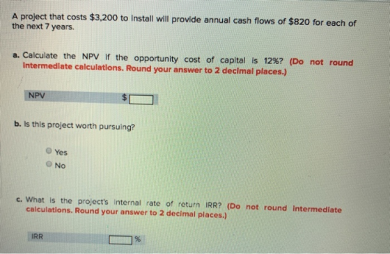 A project that costs $3,200 to Install will provide annual cash flows of $820 for each of the next 7 years. a. Calculate the