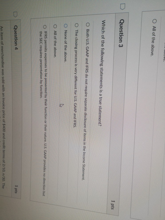 O All of the above. D | Question 3 1 pts Which of the following statements is a true statement? O Both U.S. GAAP and IFRS do not require separate disclosure of items in the Income Statement. O The closing process is very different for U.S. GAAP and IFRS. O None of the above. O All of the above. OIFRS permits expenses to be presented by their function or their nature. U.S. GAAP provides no direction but the SEC requires presentation by function. 1 pts Question 4 An item of merchandise was sold with an invoice price of $400 and credit terms of 2/10, n/30. The