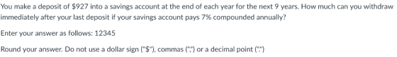 You make a deposit of $927 into a savings account at the end of each year for the next 9 years. How much can you withdraw immediately after your last deposit if your savings account pays 7% compounded annually? Enter your answer as follows: 12345 Round your answer. Do not use a dollar sign ($), commas() or a decimal point (