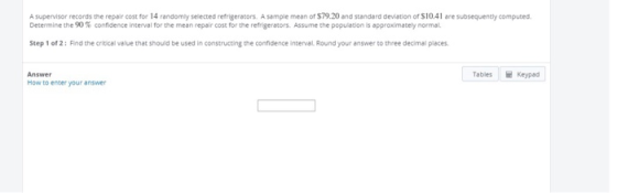 A supervisor records the repair cost for 14 randomly selected refrigerators. A sample mean of $79.20 and standa deviation of $10.41 are subsequently computed. Determine the % confidence interval for the mean repair cost for the refrigerators. Assume the population is approximately normal. Step 1 of 2: Find the critical value that should be used in constructing the confidence interval Round your answer to three decimal places Tables Keypad Answer How to enter your answer