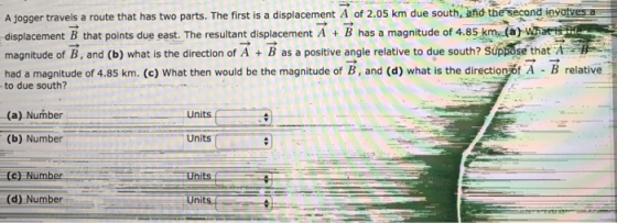 A Jogger travels a route that has two parts. The first is a displacement A of 2.05 km due south. and the second leyatyes a displacement B that points due east. The resultant displacement A + B has a magnitude of 485 km (a magnitude of B, and (b) what is the direction of A + B as a positive angle relative to due south? Súppose that A had a magnitude of 4.85 km. (c) What then would be the magnitude of B, and (d) what is the directioniot A - B relative to due south? (a) Number Units (b) Number Units (c) Number Units (d) Number