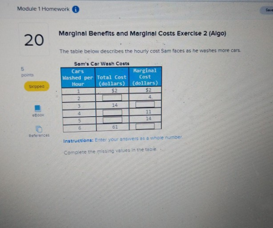 Module 1 Homework Save Marglnal Benefits and Marginal Costs Exercise 2 (Algo) 20 The table below describes the hourly cost Sam faces as he washes more cars 5 points Sams Cer Wash Costs Cars Marginal Cost Washed per Total Cost Hour (dollars) (dollars) $2 skipped $2 14 4 eBook 14 61 References Instructions: Enter your answers as a whole number Complete the missing values in the table