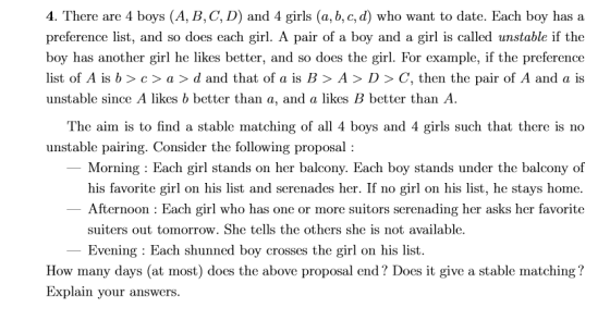 4. There are 4 boys (A, B, C, D) and 4 girls (a, b, c, d) who want to date. Each boy has a preference list, and so does each girl. A pair of a boy and a girl is called unstable if the boy has another girl he likes better, and so does the girl. For example, if the preference list of A is b > c > a > d and that of a is B > A > D > C, then the pair of A and a is unstable since A likes b better than a, and a likes B better than A. The aim is to find a stable matching of all 4 boys and 4 girls such that there is no unstable pairing. Consider the following proposal: Morning: Each girl stands on her balcony. Each boy stands under the balcony of his favorite girl on his list and serenades her. If no girl on his list, he stays home. Afternoon : Each girl who has one or more suitors serenading her asks her favorite suiters out tomorrow. She tells the others she is not available. Evening Each shunned boy crosses the girl on his list. How many days (at most) does the above proposal end? Does it give a stable matching? Explain your answers