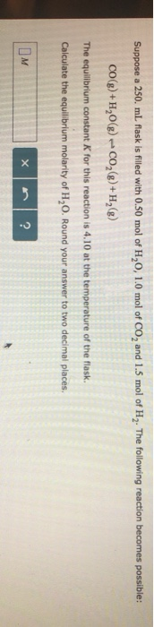 Suppose a 250. mL flask is filled with 0.50 mol of H20, 1.0 mol of Co2 and 1.5 mol of H2. The following reaction becomes poss