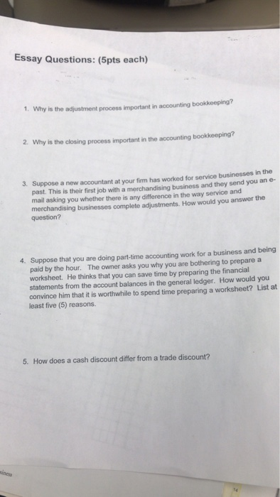 Essay Questions: (5pts each) 1. Why is the adjustment process important in accounting bookkeeping? 2. Why is the closing process important in the accounting bookkeeping? 3. Suppose a new accountant at your firm has worked for service businesses in the past. This is their first job with a merchandising business and they send you an e- mail asking you whether there is any difference in the way service and merchandising businesses complete adjustments. How would you answer the question? Suppose that you are doing part-time accounting work for a business and being paid by the hour. The owner asks you why you are bothering to prepare a worksheet. He thinks that you can save time by preparing the financial statements from the account balances in the general ledger. How would you convince him that it is worthwhile to spend time preparing a worksheet? List at least five (5) reasons. 4. 5. How does a cash discount differ from a trade discount?