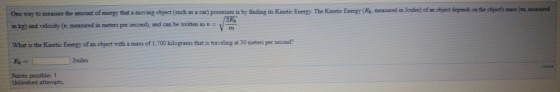 One way to measure the amount of energy that a moving object (auch as a car) possesses is by finding its Kinetic Energy. The Kinetic Energy (Es, measured in Joules) f am object depends on the objects mass m measured in kg) and velocity (v, measured in meters per second), and can be written as - What is the Kinetic Enerzy of an object with a mass of 1,700 kilograms that is traveling at 30 meters per second? Joules Points possible:1