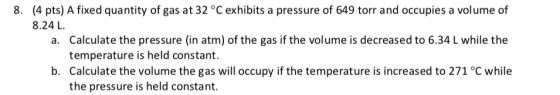 8. (4 pts) A fixed quantity of gas at 32 °C exhibits a pressure of 649 torr and occupies a volume of 8.24 L. a. Calculate the