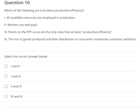 Question 10 Which of the following are true about productive efficiency? I. All available resources are employed in production. 11. Workers are well-paid. IIl Points on the PPF curve are the only ones that achieve productive efficiency IV. The mix of goods produced and their distribution to consumers maximizes customer satisfactic Select the correct answer below O I and Il O I and IlI 0 O Ill and N Il and IV