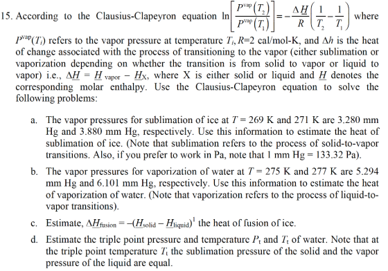 15. According to the Clausius-Clapeyron equation ln va R T T Pарф) refers to the vapor pressure at temperature 1, R-2 cal/mol-K, and Ah is the heat of changc associated with the process of transitioning to the vapor (cither sublimation or vaporization depending on whether the transition is from solid to vapor or liquid to vapor) i.e., дН-H vapor-H , where X is either solid or liquid and H denotes the corresponding molar enthalpy. Use the Clausius-Clapeyron equation to solve the ollowing problems. a. The vapor pressures for sublimation of ice at T 269 K and 271 K are 3.280 mm Hg and 3.880 mm Hg, respectively. Use this information to estimate the heat of sublimation of ice. (Note that sublimation refers to the process of solid-to-vapor transitions. Also, if you prefer to work in Pa, note that 1 mm Hg-133.32 Pa) b. The vapor pressures for vaporization of water at T- 275 K and 277 K are 5.294 mm Hg and 6.101 mm Hg, respectively. Use this information to estimate the heat of vaporization of water. (Notc that vaporization refcrs to thc proccss of liquid-to- vapor transitions) c. Estimate, AHfusion(Hsolid - Hliquid) the heat of fusion of ice. d. Estimate the triplc point pressure and tempcraturc Pt and Tt of water. Notc that at the triplc point temperature Tt the sublimation pressure of the solid and the vapor pressure of the liquid are equal