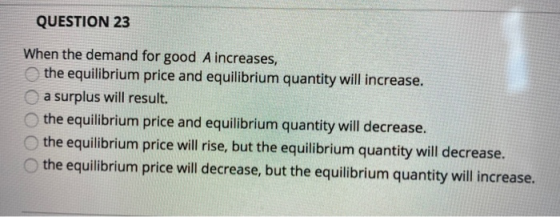 QUESTION 23 When the demand for good A increases, the equilibrium price and equilibrium quantity will increase. a surplus wil