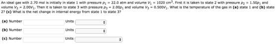 An ideal gas with 2.70 mol is initially in state 1 with pressure p1 = 22.0 atm and volume v1 = 1020 cm 3. First it is taken to state 2 with pressure p2 = 1.50p1 and volume V2-2.00V1. Then it is taken to state 3 with pressure P3-2.00p1 and volume v3-0.500v1, what is the temperature of the gas in (a) state 1 and (b) state 2? (c) What is the net change in internal energy from state 1 to state 3? (a) Number (b) Number (c) Number Units Units Units
