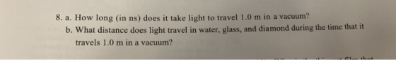 8. a. How long (in ns) does it take light to travel 1.0 m in a vacuum? b. What distance does light travel in water, glass, and diamond during the time that it travels 1.0 m in a vacuum?