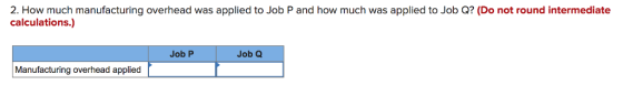 2. How much manufacturing overhead was applied to Job P and how much was applied to Job Q? (Do not round intermediate calculations.) Job P Job Q Manufacturing overhead applied