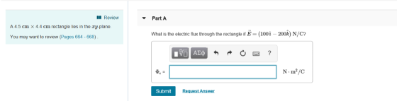 Review ▼ Part A A 4.5 cm × 4.4 cm rectangle lies in the xy-plane What is the electric flux through the rectangle if E = (100 i-200k) N/C? You may want to review (Pages 664 -668) Submit Request Answer
