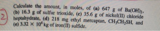 Calculate the amount, in moles, of (a) 647 g of Ba(OH2 (b) 16.3 g of sulfur trioxide, (c) 35.6 g of nickel(ID chloride heptahydrate, (d) 218 mg ethyl mercaptan, CH,CH2SH, and (e) 3.32 × 10 kg of iron(11) sulfide.
