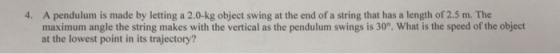 4. A pendulum is made by letting a 2.0-kg object swing at the end of a string that has a length of 2.5 m. The maximum angle the string makes with the vertical as the pendulum swings is 30°. What is the speed of the object at the lowest point in its trajectory?
