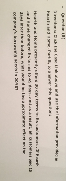 Question (8) Directions: Click the Case Link above and use the information provided in Hearth and Home, Part B, to answer this question: Hearth and Home presently offers 30 day terms to its customers . If Hearth and Home changed its terms to 45 days, and as a result, all customers paid 15 days later than before, what would be the approximate effect on the companys borrowing needs in 20Y3?