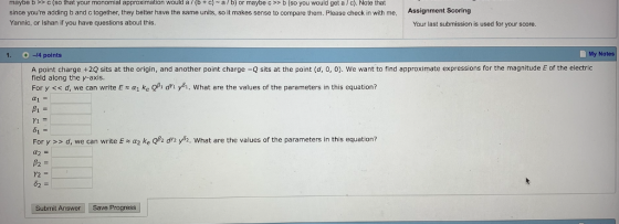 maybe b >> C (so that your monomial approximation would a / (b + c) ~ a / b) or maybe c >> b (so you would get a / c). Note that since youre adding b and c together, they better have the same units, so it makes sense to compare them. Please check in with me, Assignment Scoring Yannic, or Ishan if you have questions about this. Your last submission is used for your score 1. -14 points My Notes A point charge +20 sits at the origin, and another point charge-Q sits at the point (d, o, o), we want to find approximate expressions for the magnitude E of the electric field along the y-axis. For y << d, we can write E α1 ke QA dri ya. what are the values of the parameters in this equation? α1 = For y>> d, we can write E ~ α2 ke 2h dr2 yh. what are the values of the parameters in this equation? s. What are the values of the parameters in tis equation? Submit Answer Save Progress