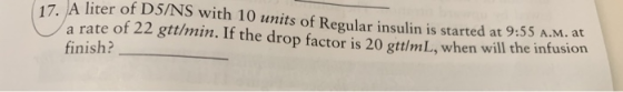 17. A liter of D5/NS with 10 units of Regular insulin is started at 9:55 A.M. at a rate of 22 gttlmin. If the drop factor is