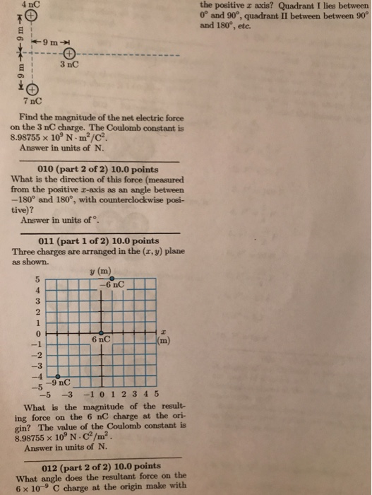 4 nC the positive z axis? Quadrant I lies between 0° and 90, quadrant II between between 90 and 180°, etc. 3 nC 7 nC Find the magnitude of the net electric force on the 3 nC charge. The Coulomb constant is 8.98755 × 109 N-m2/C2. Answer in units of N. 010 (part 2 of 2) 10.0 points What is the direction of this force (measured from the positive r-axis as an angle between -180° and 180°, with counterclockwise posi- tive)? Answer in units of. 011 (part 1 of 2) 10.0 points Three charges are arranged in the (x, y) plane as shown. y (m) 6 nC 3 2 6 nC m) -3 -9 nC -5 -5 -3 -1 01 2 3 4 5 What is the magnitude of the result- ing force on the 6 nC charge at the ori- gin? The value of the Coulomb constant is 8.98755 × 109 N-C2/㎡ Answer in units of N. 012 (part 2 of 2) 10.0 points What angle does the resultant force on the 6 x 10-9 C charge at the origin make with