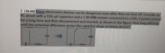 2. (26.60) Many electronics devices can be dangerous even after they are shut off. Consider an RC circuit with a 150.-uF capa