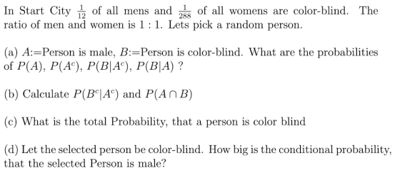 In Start City of all mens and วิ55 of all womens are color-blind. The 12 288 ratio of men and women is 1 : 1. Lets pick a random person. (a) A: Person is male, B: Person is color-blind. What are the probabilities of P(A), PA), P(BIA), P(BIA) ? (b) Calculate P(BA) and P(An B) (c) What is the total Probability, that a person is color blind (d) Let the selected person be color-blind. How big is the conditional probability, that the selected Person is male?